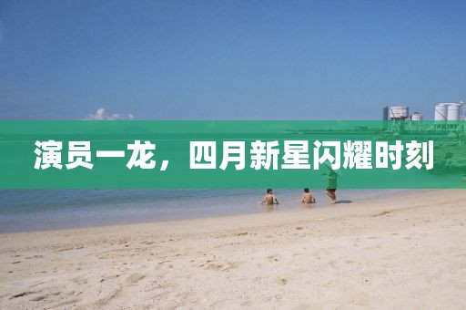 演員一龍，四月新星閃耀時刻