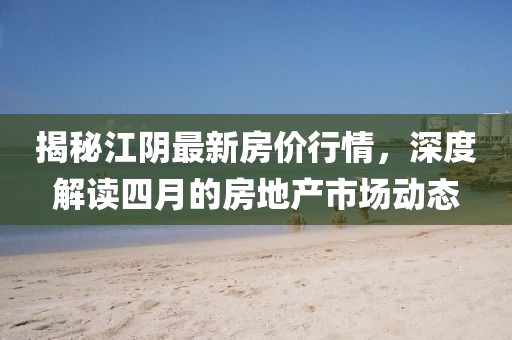 揭秘江陰最新房價行情，深度解讀四月的房地產市場動態(tài)