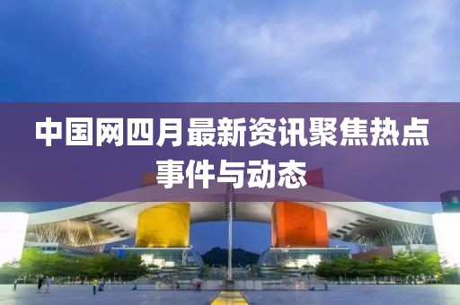 中國(guó)網(wǎng)四月最新資訊聚焦熱點(diǎn)事件與動(dòng)態(tài)
