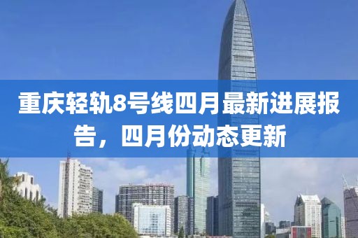 重慶輕軌8號線四月最新進(jìn)展報告，四月份動態(tài)更新
