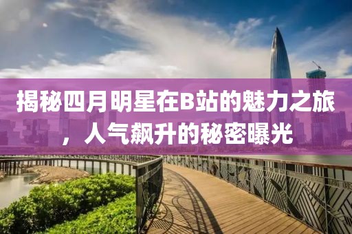 揭秘四月明星在B站的魅力之旅，人氣飆升的秘密曝光
