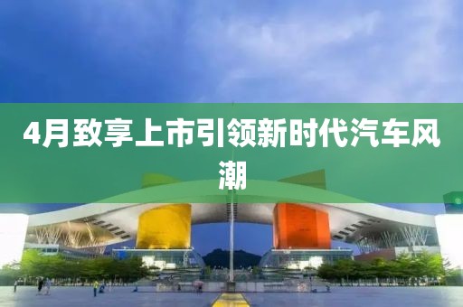4月致享上市引領(lǐng)新時(shí)代汽車風(fēng)潮