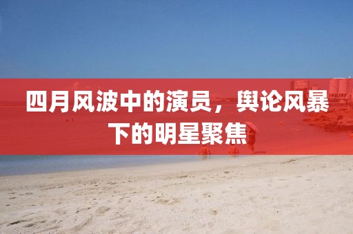 四月風(fēng)波中的演員，輿論風(fēng)暴下的明星聚焦