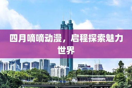 四月嘀嘀動(dòng)漫，啟程探索魅力世界