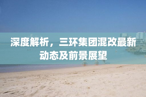 深度解析，三環(huán)集團(tuán)混改最新動(dòng)態(tài)及前景展望