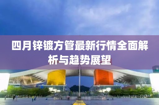 四月鋅鍍方管最新行情全面解析與趨勢(shì)展望