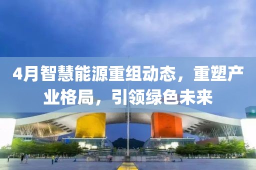 4月智慧能源重組動態(tài)，重塑產(chǎn)業(yè)格局，引領綠色未來