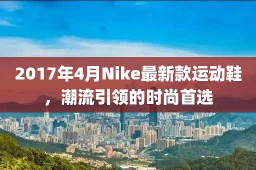 2017年4月Nike最新款運動鞋，潮流引領(lǐng)的時尚首選