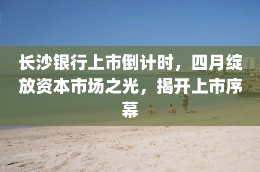 長沙銀行上市倒計(jì)時(shí)，四月綻放資本市場之光，揭開上市序幕