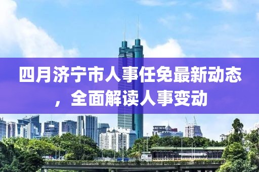 四月濟寧市人事任免最新動態(tài)，全面解讀人事變動