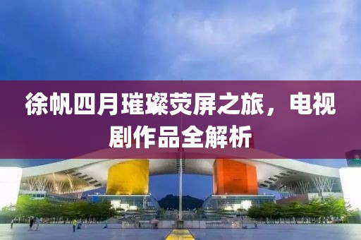 徐帆四月璀璨熒屏之旅，電視劇作品全解析