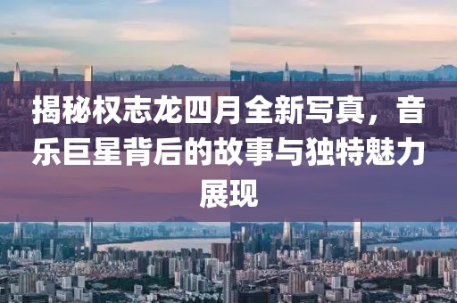 揭秘權志龍四月全新寫真，音樂巨星背后的故事與獨特魅力展現(xiàn)