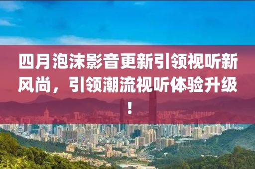 四月泡沫影音更新引領視聽新風尚，引領潮流視聽體驗升級！