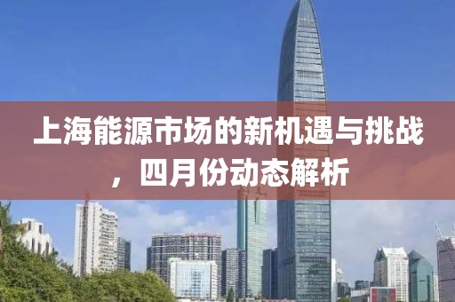 上海能源市場的新機(jī)遇與挑戰(zhàn)，四月份動(dòng)態(tài)解析