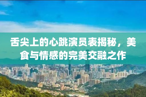 舌尖上的心跳演員表揭秘，美食與情感的完美交融之作