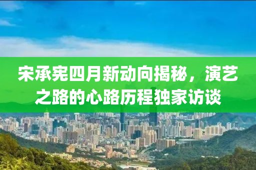 宋承憲四月新動向揭秘，演藝之路的心路歷程獨家訪談