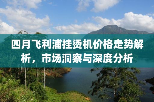 四月飛利浦掛燙機(jī)價(jià)格走勢(shì)解析，市場(chǎng)洞察與深度分析