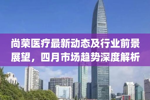 尚榮醫(yī)療最新動態(tài)及行業(yè)前景展望，四月市場趨勢深度解析