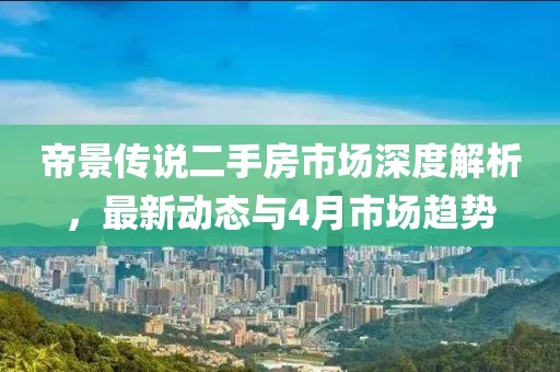 帝景傳說二手房市場深度解析，最新動態(tài)與4月市場趨勢