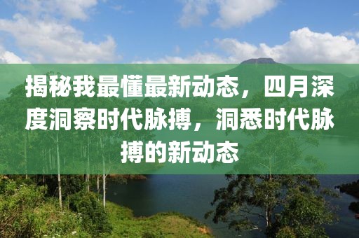 揭秘我最懂最新動(dòng)態(tài)，四月深度洞察時(shí)代脈搏，洞悉時(shí)代脈搏的新動(dòng)態(tài)