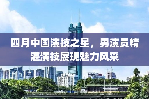 四月中國演技之星，男演員精湛演技展現(xiàn)魅力風采