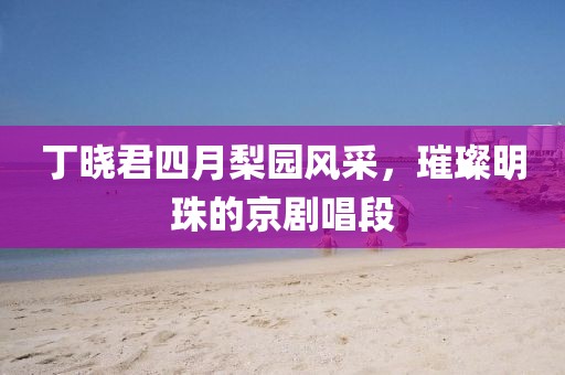 丁曉君四月梨園風(fēng)采，璀璨明珠的京劇唱段