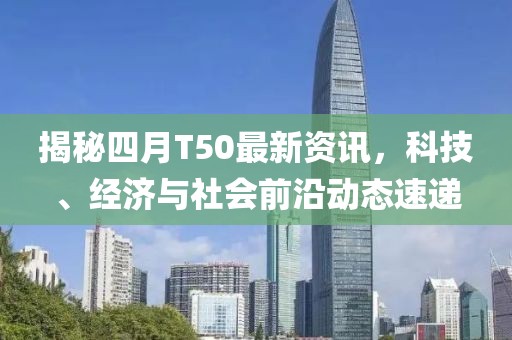 揭秘四月T50最新資訊，科技、經(jīng)濟(jì)與社會(huì)前沿動(dòng)態(tài)速遞