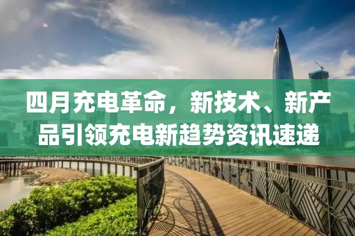 四月充電革命，新技術、新產(chǎn)品引領充電新趨勢資訊速遞