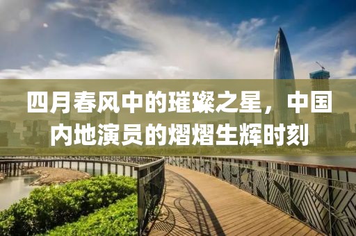四月春風(fēng)中的璀璨之星，中國(guó)內(nèi)地演員的熠熠生輝時(shí)刻