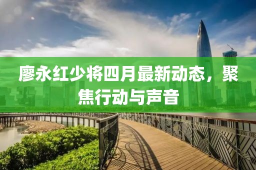 廖永紅少將四月最新動(dòng)態(tài)，聚焦行動(dòng)與聲音