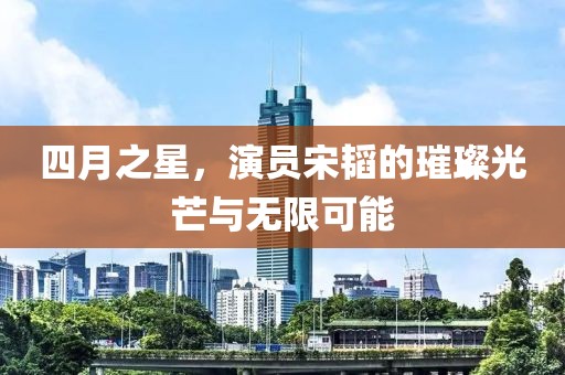四月之星，演員宋韜的璀璨光芒與無(wú)限可能