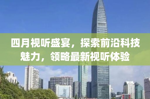 四月視聽盛宴，探索前沿科技魅力，領(lǐng)略最新視聽體驗
