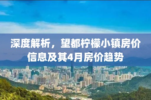 深度解析，望都檸檬小鎮(zhèn)房價信息及其4月房價趨勢