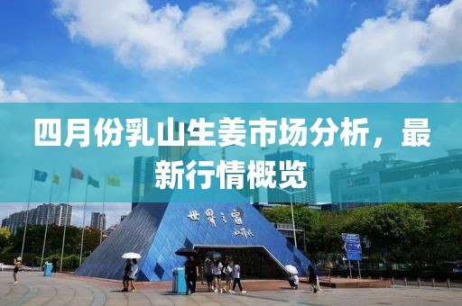 四月份乳山生姜市場(chǎng)分析，最新行情概覽