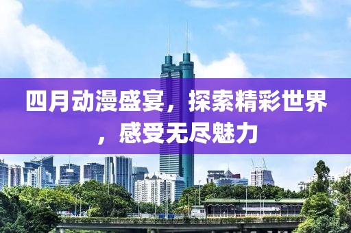 四月動漫盛宴，探索精彩世界，感受無盡魅力