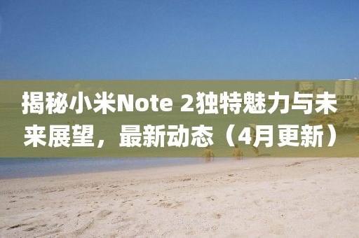 揭秘小米Note 2獨(dú)特魅力與未來(lái)展望，最新動(dòng)態(tài)（4月更新）