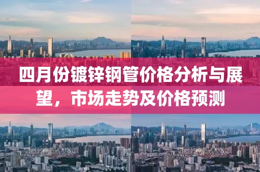 四月份鍍鋅鋼管價格分析與展望，市場走勢及價格預測