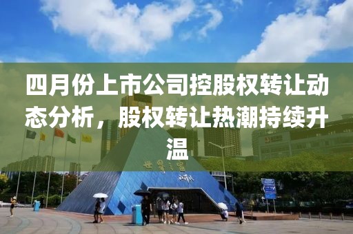 四月份上市公司控股權轉讓動態(tài)分析，股權轉讓熱潮持續(xù)升溫