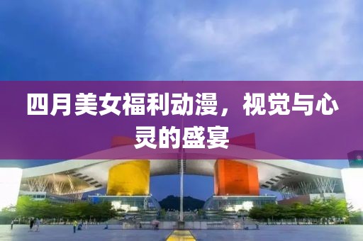 四月美女福利動(dòng)漫，視覺(jué)與心靈的盛宴