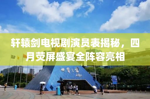 軒轅劍電視劇演員表揭秘，四月熒屏盛宴全陣容亮相