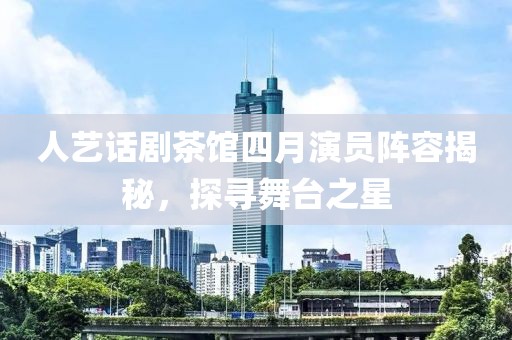 人藝話劇茶館四月演員陣容揭秘，探尋舞臺(tái)之星