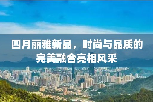 四月麗雅新品，時(shí)尚與品質(zhì)的完美融合亮相風(fēng)采