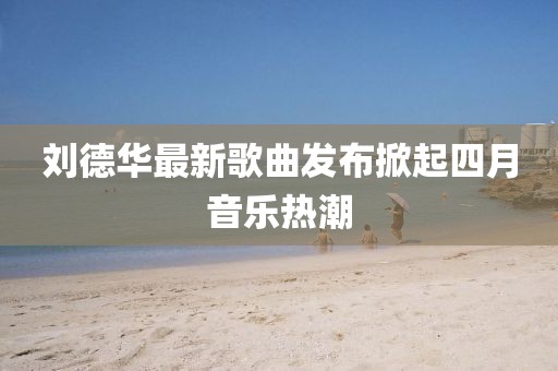 劉德華最新歌曲發(fā)布掀起四月音樂熱潮