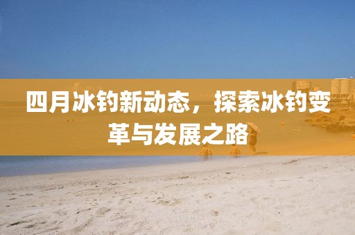 四月冰釣新動(dòng)態(tài)，探索冰釣變革與發(fā)展之路
