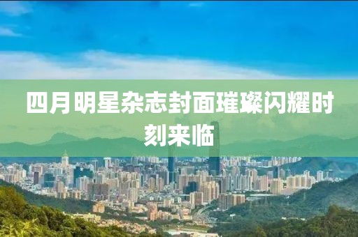 四月明星雜志封面璀璨閃耀時(shí)刻來(lái)臨