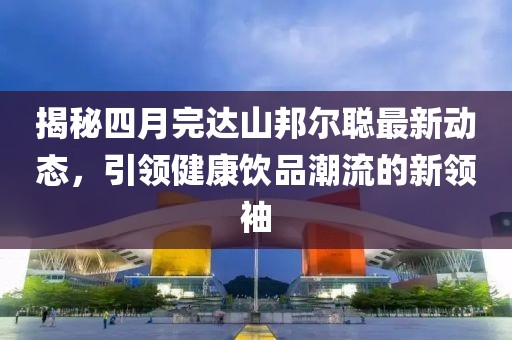 揭秘四月完達(dá)山邦爾聰最新動(dòng)態(tài)，引領(lǐng)健康飲品潮流的新領(lǐng)袖