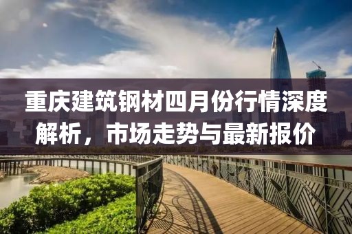 重慶建筑鋼材四月份行情深度解析，市場走勢與最新報價