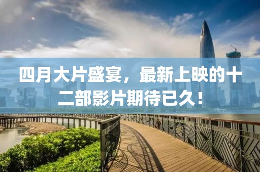 四月大片盛宴，最新上映的十二部影片期待已久！