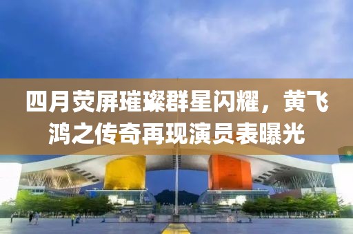 四月熒屏璀璨群星閃耀，黃飛鴻之傳奇再現(xiàn)演員表曝光