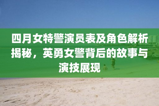 四月女特警演員表及角色解析揭秘，英勇女警背后的故事與演技展現